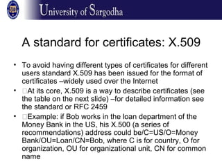 A standard for certificates: X.509
• To avoid having different types of certificates for different
users standard X.509 has been issued for the format of
certificates –widely used over the Internet
• �At its core, X.509 is a way to describe certificates (see
the table on the next slide) –for detailed information see
the standard or RFC 2459
• �Example: if Bob works in the loan department of the
Money Bank in the US, his X.500 (a series of
recommendations) address could be/C=US/O=Money
Bank/OU=Loan/CN=Bob, where C is for country, O for
organization, OU for organizational unit, CN for common
name
 