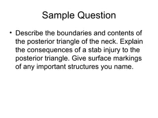 Sample Question Describe the boundaries and contents of the posterior triangle of the neck. Explain the consequences of a stab injury to the posterior triangle. Give surface markings of any important structures you name. 
