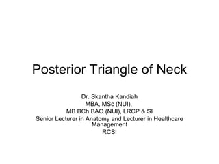 Posterior Triangle of Neck Dr. Skantha Kandiah MBA, MSc (NUI),  MB BCh BAO (NUI), LRCP & SI Senior Lecturer in Anatomy and Lecturer in Healthcare Management RCSI 