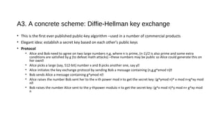 A3. A concrete scheme: Diffie-Hellman key exchange
• This is the first ever published public-key algorithm –used in a number of commercial products
• Elegant idea: establish a secret key based on each other’s public keys
• Protocol
• Alice and Bob need to agree on two large numbers n,g, where n is prime, (n-1)/2 is also prime and some extra
conditions are satisfied by g (to defeat math attacks) –these numbers may be public so Alice could generate this on
her own�
• Alice picks a large (say, 512-bit) number x and B picks another one, say y�
• Alice initiates the key exchange protocol by sending Bob a message containing (n,g,g^xmod n)�
• Bob sends Alice a message containing g^ymod n�
• Alice raises the number Bob sent her to the x-th power mod n to get the secret key: (g^ymod n)^ x mod n=g^xy mod
n�
• Bob raises the number Alice sent to the y-thpower modulo n to get the secret key: (g^x mod n)^y mod n= g^xy mod
n
 