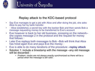 Replay attack to the KDC-based protocol
• Say Eve manages to get a job with Alice and after doing the job, she asks
Alice to pay her by bank transfer.
• 􀂉Alice establishes a secret key with the banker Bob and then sends Bob a
message requesting money to be transferred to Eve’s account
• Eve however is back to her old business, snooping on the network–
she copies message 2 in the protocol and the request for money
that follows􀂉
• Later Eve replays both messages to Bob –Bob will think that Alice
has hired again Eve and pays Eve the money􀂉
• Eve is able to do many iterations of the procedure –replay attack
• Solution 1: include a timestamp with the message –any old message
will be discarded􀂉
• Problem: clocks are not always exactly synchronized so there will be a
period when the message is still valid􀂉
 