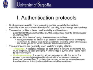 I. Authentication protocols
• Such protocols enable communicating parties to satisfy themselves
mutually about each other’s identity and possibly, to exchange session keys
• Two central problems here: confidentiality and timeliness
– Essential identification information and the session keys must be communicated
in encrypted form
– Because of the threat of replay, timeliness is essential here
• Replays could allow the attacker to get a session key or to impersonate another party
• At minimum, the attacker could disrupt operations by presenting parties with messages
that appear genuine but are not –aims at a denial of service attack
• Two approaches are generally used to defend replay attacks
– Timestamps: A accepts a message as fresh only if it contains a timestamp that,
in A’s judgment, is close enough to A’s knowledge of current time –clocks need
to be synchronized
– Challenge/response: A, expecting a fresh message from B, first sends B a
random number (challenge) and requires that the subsequent message
(response) received from B contains that random number or some agree-upon
transformation on it (this is also called hand-shaking sometimes
 