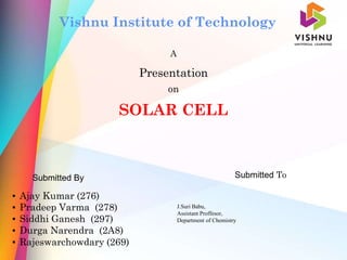 A
Presentation
on
SOLAR CELL
Submitted By Submitted To
Vishnu Institute of Technology
▪ Ajay Kumar (276)
▪ Pradeep Varma (278)
▪ Siddhi Ganesh (297)
▪ Durga Narendra (2A8)
▪ Rajeswarchowdary (269)
J.Suri Babu,
Assistant Proffesor,
Department of Chemistry
 