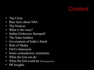 Content
•
•
•
•
•
•
•
•
•
•
•
•
•

The Crisis
Bare facts about NSA
The Sources
What is the issue?
Indian Embassies Snooped!
The Stake-holders
Government of India‟s Stand
Role of Media
NSA‟s Statement
Some contradictory statements
What the GoI can do
What the GoI could do (PR perspective)
PR Insights

 