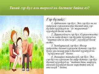 Танай гэр бүл аль төрөлд нь багтаж байна вэ?
Гэр бүлийг:
1. Ардчилсан гэр бүл: Энэ гэр бүл нь их
хайрлаж сургамжилдаг бөгөөд ийм гэр
бүлийн хүүхдүүд нь “ѐс журамтай”
хүүхдүүд болж өсдөг.
2. Дарангуйлагч гэр бүл: Сургамжилдаг
ч гэсэн хайр дутуу гэр бүлийн хүүхдүүд нь
“өөртөө итгэх итгэлгүй” хүүхдүүд болж
өсдөг.
3. Замбараагүй гэр бүл: Ихээр
хайрладаг боловч сургамж дутмаг гэр бүл
буюу урсгалаар явагч бөгөөд хүүхдүүд нь
“хүмүүжилгүй” болно.
4. Анхаарал тавьдаггүй гэр бүл: Энэ
гэр бүл нь сургамж ба хайр дутмаг гэр бүл
бөгөөд хүүхдүүд нь “тайван биш, ширүүн,
аймхай хүүхдүүд болж өөрсдөдөө итгэх
итгэлгүй “ болно.
 