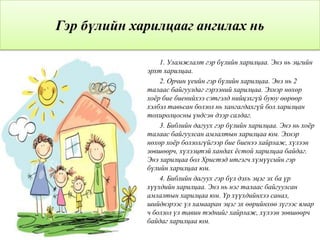 Гэр бүлийн харилцааг ангилах нь
1. Уламжлалт гэр бүлийн харилцаа. Энэ нь эцгийн
эрхт харилцаа.
2. Орчин үеийн гэр бүлийн харилцаа. Энэ нь 2
талаас байгуулдаг гэрээний харилцаа. Эхнэр нөхөр
хоѐр бие биенийхээ сэтгэлд нийцэхгүй буюу өөрөөр
хэлбэл тавьсан болзол нь хангагдахгүй бол харилцан
тохиролцосны үндсэн дээр салдаг.
3. Библийн дагуух гэр бүлийн харилцаа. Энэ нь хоѐр
талаас байгуулсан амлалтын харилцаа юм. Эхнэр
нөхөр хоѐр болзолгүйгээр бие биенээ хайрлаж, хүлээн
зөвшөөрч, хүлээцтэй хандах ѐстой харилцаа байдаг.
Энэ харилцаа бол Христэд итгэгч хүмүүсийн гэр
бүлийн харилцаа юм.
4. Библийн дагуух гэр бүл дэхь эцэг эх ба үр
хүүхдийн харилцаа. Энэ нь нэг талаас байгуулсан
амлалтын харилцаа юм. Үр хүүхдийнхээ санал,
шийдвэрээс үл хамааран эцэг эх өөрийнхөө зүгээс ямар
ч болзол үл тавин тэднийг хайрлаж, хүлээн зөвшөөрч
байдаг харилцаа юм.
 