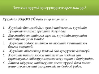 Зодох нь хүүхэд хүмүүжүүлэх арга мөн үү?
Хүүхдийг ЗОДОХГҮЙ байх учир шалтгаан
1. Хүүхдийг бие махбодын хувьд шийтгэх нь хүүхдийн
хүчирхийлэл гарах эрсдлийг дагуулдаг.
2. Бие махбодын шийтгэл эцэг эх, хүүхдийн хоорондох
итгэлцлийг үгүй хийдэг.
3. Хүүхдийг зодож шийтгэх нь тэднийг хүчирхийлэгч
болгох аюултай.
4. Хүүхдийг айлгаснаар тэдэнд зөв хүмүүжил олгохгүй.
5. Хүүхдийг байнга зодож шийтгэх нь тэдний зан
суртахууныг сайжруулахаасаа илүү харин ч дордуулдаг.
6. Байнга зодуулж, шийтгүүлж өссөн хүүхэд бага насаа
ямар дурсамжтай өнгөрөөхийг нь бодоод үздээ.
 