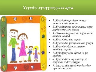 Хүүхдээ хүмүүжүүлэх арга
• 1. Хүүхдэд өөрийгөө үнэлэх
үнэлэмжийг нь өсгө
• 2. Хүүхдийнхээ сайн талыг олж
харж хөхүүлэн дэмж
• 3. Сахилгажуулахдаа түүнийгээ
байнга шаард
• 4. Хүүхэддээ цаг гарга
• 5. Хүүхэддээ үлгэр жишээ үзүүл
• 6. Хүүхэдтэйгээ хамтарч
шийдвэр гарга
• 7. Хүмүүжүүлэх аргаа үе үе
өөрчил
• 8. Хүүхэддээ ямарч нөхцөлд
хайртай гэдгээ харуул
• 9. Эцэг эхийн хувьд та бас бие
хүн гэдгээ сана
 