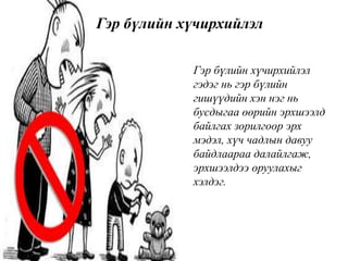 • Гэр бүлийн хүчирхийлэл
гэдэг нь гэр бүлийн
гишүүдийн хэн нэг нь
бусдыгаа өөрийн эрхшээлд
байлгах зорилгоор эрх
мэдэл, хүч чадлын давуу
байдлаараа далайлгаж,
эрхшээлдээ оруулахыг
хэлдэг.
Гэр бүлийн хүчирхийлэл
 