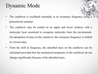 Dynamic Mode
• The cantilever is oscillated externally at its resonance frequency using a
piezoelectric actuator.
• The cantilever may be coated on its upper and lower surfaces with a
molecular layer sensitized to recognize molecules from the environment.
On adsorption of mass on the cantilever, the resonance frequency is shifted
to a lowervalue.
• From the shift in frequency, the adsorbed mass on the cantilever can be
calculated provided that the mechanical properties of the cantilever do not
change significantly because of the adsorbed mass.
 