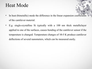 Heat Mode
• In heat (bimetallic) mode the difference in the linear expansion coefficients
of the cantilever material.
• E.g. single-crystalline Si typically with a 100 nm thick metalliclayer
applied to one of the surfaces, causes bending of the cantilever sensor if the
temperature is changed. Temperature changes of 10-5 K produce cantilever
deflections of several nanometers, which can be measured easily.
 