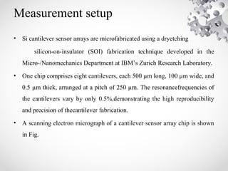 Measurement setup
• Si cantilever sensor arrays are microfabricated using a dryetching
silicon-on-insulator (SOI) fabrication technique developed in the
Micro-/Nanomechanics Department at IBM’s Zurich Research Laboratory.
• One chip comprises eight cantilevers, each 500 µm long, 100 µm wide, and
0.5 µm thick, arranged at a pitch of 250 µm. The resonancefrequencies of
the cantilevers vary by only 0.5%,demonstrating the high reproducibility
and precision of thecantilever fabrication.
• A scanning electron micrograph of a cantilever sensor array chip is shown
in Fig.
 