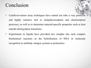 Conclusion
• Cantilever-sensor array techniques have turned out tobe a very powerful
and highly sensitive tool to studyphysisorption and chemisorption
processes, as well as to determine material-specific properties such as heat
transfer during phase transitions.
• Experiments in liquids have provided new insights into such complex
biochemical reactions as the hybridization of DNA or molecular
recognition in antibody–antigen systems or proteomics
 