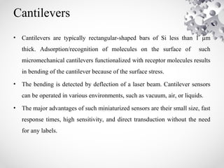 Cantilevers
• Cantilevers are typically rectangular-shaped bars of Si less than 1 µm
thick. Adsorption/recognition of molecules on the surface of such
micromechanical cantilevers functionalized with receptor molecules results
in bending of the cantilever because of the surface stress.
• The bending is detected by deflection of a laser beam. Cantilever sensors
can be operated in various environments, such as vacuum, air, or liquids.
• The major advantages of such miniaturized sensors are their small size, fast
response times, high sensitivity, and direct transduction without the need
for any labels.
 