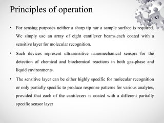 Principles of operation
• For sensing purposes neither a sharp tip nor a sample surface is required.
We simply use an array of eight cantilever beams,each coated with a
sensitive layer for molecular recognition.
• Such devices represent ultrasensitive nanomechanical sensors for the
detection of chemical and biochemical reactions in both gas-phase and
liquid environments.
• The sensitive layer can be either highly specific for molecular recognition
or only partially specific to produce response patterns for various analytes,
provided that each of the cantilevers is coated with a different partially
specific sensor layer
 