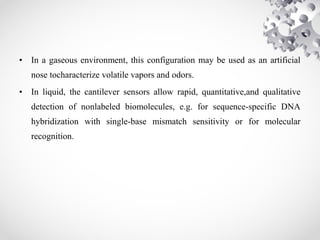 • In a gaseous environment, this configuration may be used as an artificial
nose tocharacterize volatile vapors and odors.
• In liquid, the cantilever sensors allow rapid, quantitative,and qualitative
detection of nonlabeled biomolecules, e.g. for sequence-specific DNA
hybridization with single-base mismatch sensitivity or for molecular
recognition.
 