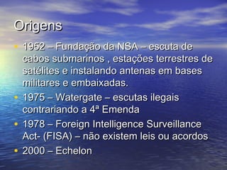 Origens
• 1952 – Fundação da NSA – escuta de

cabos submarinos , estações terrestres de
satélites e instalando antenas em bases
militares e embaixadas.
• 1975 – Watergate – escutas ilegais
contrariando a 4ª Emenda
• 1978 – Foreign Intelligence Surveillance
Act- (FISA) – não existem leis ou acordos
• 2000 – Echelon

 