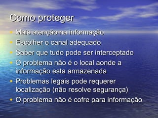 Como proteger
•
•
•
•

Mais atenção na informação
Escolher o canal adequado
Saber que tudo pode ser interceptado
O problema não é o local aonde a
informação esta armazenada
• Problemas legais pode requerer
localização (não resolve segurança)
• O problema não é cofre para informação

 