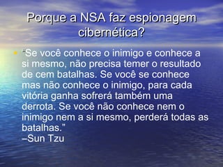 Porque a NSA faz espionagem
cibernética?
• “Se você conhece o inimigo e conhece a

si mesmo, não precisa temer o resultado
de cem batalhas. Se você se conhece
mas não conhece o inimigo, para cada
vitória ganha sofrerá também uma
derrota. Se você não conhece nem o
inimigo nem a si mesmo, perderá todas as
batalhas.” 
―Sun Tzu

 