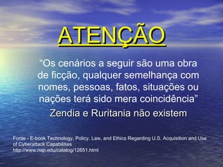 ATENÇÃO
“Os cenários a seguir são uma obra
de ficção, qualquer semelhança com
nomes, pessoas, fatos, situações ou
nações terá sido mera coincidência”
Zendia e Ruritania não existem
Fonte - E-book Technology, Policy, Law, and Ethics Regarding U.S. Acquisition and Use
of Cyberattack Capabilities
http://www.nap.edu/catalog/12651.html

 