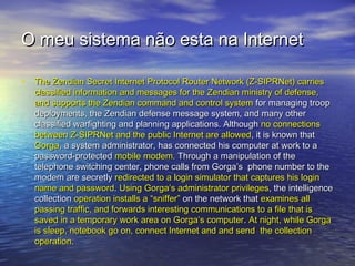 O meu sistema não esta na Internet
• The Zendian Secret Internet Protocol Router Network (Z-SIPRNet) carries

classified information and messages for the Zendian ministry of defense,
and supports the Zendian command and control system for managing troop
deployments, the Zendian defense message system, and many other
classified warfighting and planning applications. Although no connections
between Z-SIPRNet and the public Internet are allowed, it is known that
Gorga, a system administrator, has connected his computer at work to a
password-protected mobile modem. Through a manipulation of the
telephone switching center, phone calls from Gorga’s phone number to the
modem are secretly redirected to a login simulator that captures his login
name and password. Using Gorga’s administrator privileges, the intelligence
collection operation installs a “sniffer” on the network that examines all
passing traffic, and forwards interesting communications to a file that is
saved in a temporary work area on Gorga’s computer. At night, while Gorga
is sleep, notebook go on, connect Internet and and send the collection
operation.

 