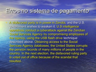 Erros no sistema de pagamento
• A disfavored party is in power in Zendia, and the U.S.

government wishes to weaken it. U.S intelligence
operatives conduct a cyberattack against the Zendian
Social Services Agency by compromising employees of
the agency, using the USB flash drive technique
described above. Obtaining access to the Social
Services Agency databases, the United States corrupts
the pension records of many millions of people in the
country. In the next election, the disfavored ruling party
is voted out of office because of the scandal that
resulted.

 