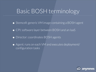 Basic BOSH terminology
•Stemcell: generic VM image containing a BOSH agent
•CPI: software layer between BOSH and an IaaS
•Director: coordinates BOSH agents
•Agent: runs on each VM and executes deployment/
configuration tasks
 