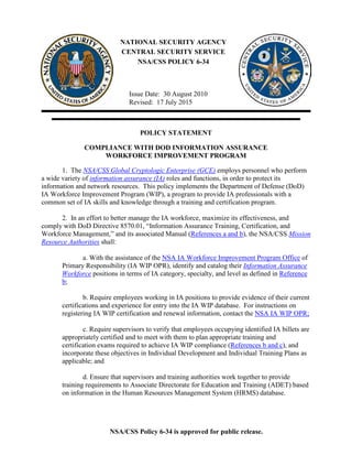 NSA/CSS Policy 6-34 is approved for public release.
Issue Date: 30 August 2010
Revised: 17 July 2015
NATIONAL SECURITY AGENCY
CENTRAL SECURITY SERVICE
NSA/CSS POLICY 6-34
POLICY STATEMENT
COMPLIANCE WITH DOD INFORMATION ASSURANCE
WORKFORCE IMPROVEMENT PROGRAM
1. The NSA/CSS Global Cryptologic Enterprise (GCE) employs personnel who perform
a wide variety of information assurance (IA) roles and functions, in order to protect its
information and network resources. This policy implements the Department of Defense (DoD)
IA Workforce Improvement Program (WIP), a program to provide IA professionals with a
common set of IA skills and knowledge through a training and certification program.
2. In an effort to better manage the IA workforce, maximize its effectiveness, and
comply with DoD Directive 8570.01, “Information Assurance Training, Certification, and
Workforce Management,” and its associated Manual (References a and b), the NSA/CSS Mission
Resource Authorities shall:
a. With the assistance of the NSA IA Workforce Improvement Program Office of
Primary Responsibility (IA WIP OPR), identify and catalog their Information Assurance
Workforce positions in terms of IA category, specialty, and level as defined in Reference
b;
b. Require employees working in IA positions to provide evidence of their current
certifications and experience for entry into the IA WIP database. For instructions on
registering IA WIP certification and renewal information, contact the NSA IA WIP OPR;
c. Require supervisors to verify that employees occupying identified IA billets are
appropriately certified and to meet with them to plan appropriate training and
certification exams required to achieve IA WIP compliance (References b and c), and
incorporate these objectives in Individual Development and Individual Training Plans as
applicable; and
d. Ensure that supervisors and training authorities work together to provide
training requirements to Associate Directorate for Education and Training (ADET) based
on information in the Human Resources Management System (HRMS) database.
 