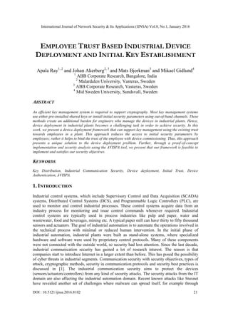 International Journal of Network Security & Its Applications (IJNSA) Vol.8, No.1, January 2016
DOI : 10.5121/ijnsa.2016.8102 21
EMPLOYEE TRUST BASED INDUSTRIAL DEVICE
DEPLOYMENT AND INITIAL KEY ESTABLISHMENT
Apala Ray1, 2
and Johan Akerberg2, 3
and Mats Bjorkman3
and Mikael Gidlund4
1
ABB Corporate Research, Bangalore, India
2
Malardalen University, Vasteras, Sweden
3
ABB Corporate Research, Vasteras, Sweden
4
Mid Sweden University, Sundsvall, Sweden
ABSTRACT
An efficient key management system is required to support cryptography. Most key management systems
use either pre-installed shared keys or install initial security parameters using out-of-band channels. These
methods create an additional burden for engineers who manage the devices in industrial plants. Hence,
device deployment in industrial plants becomes a challenging task in order to achieve security. In this
work, we present a device deployment framework that can support key management using the existing trust
towards employees in a plant. This approach reduces the access to initial security parameters by
employees; rather it helps to bind the trust of the employee with device commissioning. Thus, this approach
presents a unique solution to the device deployment problem. Further, through a proof-of-concept
implementation and security analysis using the AVISPA tool, we present that our framework is feasible to
implement and satisfies our security objectives.
KEYWORDS
Key Distribution, Industrial Communication Security, Device deployment, Initial Trust, Device
Authentication, AVISPA.
1. INTRODUCTION
Industrial control systems, which include Supervisory Control and Data Acquisition (SCADA)
systems, Distributed Control Systems (DCS), and Programmable Logic Controllers (PLC), are
used to monitor and control industrial processes. These control systems acquire data from an
industry process for monitoring and issue control commands whenever required. Industrial
control systems are typically used in process industries like pulp and paper, water and
wastewater, food and beverages, mining etc. A typical paper mill can have thirty to fifty thousand
sensors and actuators. The goal of industrial automation is to automate the operations involved in
the technical process with minimal or reduced human intervention. In the initial phase of
industrial automation, industrial plants were built as stand-alone systems, where specialized
hardware and software were used by proprietary control protocols. Many of these components
were not connected with the outside world, so security had less attention. Since the last decade,
industrial communication security has gained a lot of research interest. The reason is that
companies start to introduce Internet in a larger extent than before. This has posed the possibility
of cyber threats in industrial segments. Communication security with security objectives, types of
attack, cryptographic methods, security in communication protocols and security best practices is
discussed in [1]. The industrial communication security aims to protect the devices
(sensors/actuators/controllers) from any kind of security attacks. The security attacks from the IT
domain are also affecting the industrial automation domain. Recent known attacks like Stuxnet
have revealed another set of challenges where malware can spread itself, for example through
 