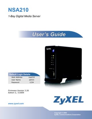 www.zyxel.com
www.zyxel.com
NSA210
1-Bay Digital Media Server
Copyright © 2009
ZyXEL Communications Corporation
Firmware Version 3.20
Edition 2, 7/2009
Default Login Details
Web Address nsa210
User Name admin
Password 1234
 