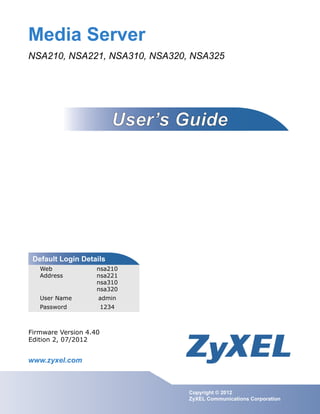 www.zyxel.com
www.zyxel.com
Media Server
NSA210, NSA221, NSA310, NSA320, NSA325
IMPORTANT!
READ CAREFULLY
BEFORE USE.
KEEP THIS GUIDE
FOR FUTURE
REFERENCE.
IMPORTANT!
Copyright © 2012
ZyXEL Communications Corporation
Firmware Version 4.40
Edition 2, 07/2012
Default Login Details
Web
Address
nsa210
nsa221
nsa310
nsa320
User Name admin
Password 1234
 