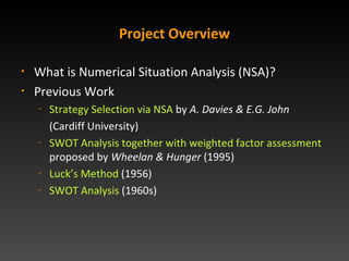 Project Overview What is Numerical Situation Analysis (NSA)? Previous Work Strategy Selection via NSA  by  A. Davies & E.G. John   (Cardiff University) SWOT Analysis together with weighted factor assessment  proposed by  Wheelan & Hunger  (1995) Lucks Method  (1956) SWOT Analysis  (1960s) 