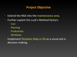 Project Objective Extend the NSA into the  maintenance area . Further exploit the Lucks Method factors: Cost Planning Productivity Workload Implement  Situation Map in 2D/3D  as a visual aid  in decision making. 