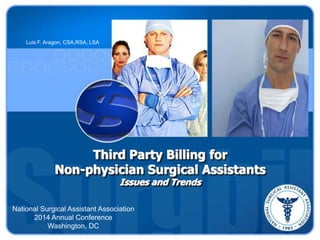Third Party Billing for
Non-physician Surgical Assistants
Issues and Trends
Luis F. Aragon, CSA,RSA, LSA
National Surgical Assistant Association
2014 Annual Conference
Washington, DC
 