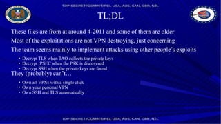 TL;DL
These files are from at around 4-2011 and some of them are older
Most of the exploitations are not VPN destroying, just concerning
The team seems mainly to implement attacks using other people’s exploits
• Decrypt TLS when TAO collects the private keys
• Decrypt IPSEC when the PSK is discovered
• Decrypt SSH when the private keys are found
They (probably) can’t…
• Own all VPNs with a single click
• Own your personal VPN
• Own SSH and TLS automatically
 