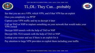 TL;DL: They Can…probably
See that you are on a VPN, which VPN, and if that VPN has an exploit
Own you completely via PPTP
Capture your VPN traffic and try to decrypt it later
Call up TAO or NSP to implant something on your network that would make your
VPN owned
Decrypt SSH tunnels with the help of TAO or NSP
Decrypt SSL/TLS tunnels with the help of TAO or NSP
Lookup your router and see if there is an exploit for it
Pay attention to large VPN providers to exploit them including your traffic
 