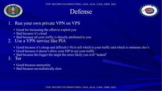 Defense
1. Run your own private VPN on VPS
• Good for increasing the effort to exploit you
• Bad because it’s cloud
• Bad because all your traffic is directly attributed to you
2. Use a VPN service like PIA
• Good because it’s cheap and difficult (>0) to tell which is your traffic and which is someone else’s
• Good because it doesn’t allow your ISP to see your traffic
• Bad because the bigger the target the more likely you will “tasked”
3. Tor
• Good because anonymity
• Bad because un-realistically slow
 