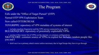 The Program
Falls under the "Office of Target Pursuit" (OTP)
Named OTP VPN Exploitation Team
Now called OTTERCREAK
TOYGRIPPE: repository of VPN metadata of systems of interest
• includes machine fingerprint and the VPN service connected to (e.g. PIA)
BLEAKINQUIRY: repository of potentially exploitable VPNs
• unclear if this means list of VPNs on the internet, or common configurations
XKEYSCORE: common source of VPNs to exploit but includes random people like
you and I
• don't use it as a primary attack source unless necessary due to legal hoops they have to go through
 