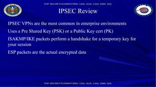 IPSEC Review
IPSEC VPNs are the most common in enterprise environments
Uses a Pre Shared Key (PSK) or a Public Key cert (PK)
ISAKMP/IKE packets perform a handshake for a temporary key for
your session
ESP packets are the actual encrypted data
 