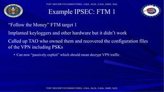 Example IPSEC: FTM 1
“Follow the Money” FTM target 1
Implanted keyloggers and other hardware but it didn’t work
Called up TAO who owned them and recovered the configuration files
of the VPN including PSKs
• Can now “passively exploit” which should mean decrypt VPN traffic
 