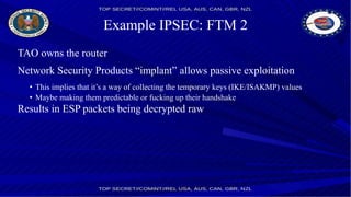 Example IPSEC: FTM 2
TAO owns the router
Network Security Products “implant” allows passive exploitation
• This implies that it’s a way of collecting the temporary keys (IKE/ISAKMP) values
• Maybe making them predictable or fucking up their handshake
Results in ESP packets being decrypted raw
 