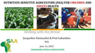 NUTRITION-SENSITIVE AGRICULTURE (NSA) FOR CHILDREN AND
ADULTS HEALTH
Jacqueline Namusalisi & Fred Lukandwa
NSA
June 12, 2022
SASAKAWA AFRICA ASSOCIATION
 