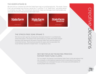 creativedecisions
Why we focus on the buying process
rather than ﬁling claims:
For our target, the barrier to purchasing State Farm is the perception that
the company is intimidating, expensive and complicated to purchase.
buying State Farm insurance.
The Stress Free Zone (Frame 7)
We resolve each spot by showing the stressed character in a symbolically
stress free space. The Stress Free Zone works as a clean and simple design
element that represents the ease of buying State Farm and the peace of
mind that follows. Red furniture brands the space and incorporates the
most familiar element of State Farm-- its signature color.
11
The Morph (frame 8)
We will end our commercials with the State Farm logo on a red background. The words “Stress
Free” will emmerge from the text, led by the “S” and the “F” of “State Farm,” and settle below
to complete our logo. This mmnemonic device will make our message more memorable and
associate the Stress Free promise with State Farm.
 