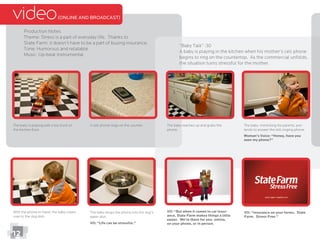 video(ONLINE AND BROADCAST)
Production Notes
Theme: Stress is a part of everyday life. Thanks to
State Farm, it doesn’t have to be a part of buying insurance.
Tone: Humorous and relatable
“Baby Talk” :30
A baby is playing in the kitchen when his mother’s cell phone
begins to ring on the countertop. As the commercial unfolds,
the situation turns stressful for the mother.
The baby is playing with a toy truck on
the kitchen ﬂoor.
A cell phone rings on the counter. The baby reaches up and grabs the
phone.
The baby, mimicking his parents, pre-
tends to answer the still ringing phone.
Woman’s Voice: “Honey, have you
seen my phone?”
With the phone in-hand, the baby crawls
over to the dog dish.
The baby drops the phone into the dog’s
water dish.
VO: “Life can be stressful.”
VO: “But when it comes to car insur-
ance, State Farm makes things a little
easier. We’re there for you- online,
on your phone, or in person.
VO: “Insurance on your terms. State
Farm. Stress Free.”
12
 