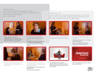 Production Notes:
Theme: Stress is a part of everyday life. Thanks to
State Farm, it doesn’t have to be a part of buying insurance.
Tone: Humorous and relatable
“A Pretty Price” :30
A young couple is on a ﬁrst date at a fancy restaurant. The young
man soon discovers his date’s expensive tastes and worries about
the impact the night will have on his tight budget.
Waiter: “Have we decided?”
Young Woman: “Yes. I’ll have the
carpaccio appetizer, with the compo-
sition of turbot and red shrimps…”
The young man becomes uneasy as
his date continues to order expensive
dishes.
Young Woman (continues to order):
“…on pea cream with cuttleﬁsh
ink croutons and conﬁt tomatoes,
thanks“
The young woman and the waiter look at
the young man, waiting for him to order.
The young man looks at the waiter. He
is worried.
Young man (nervous): “Um. I’ll start
with water, please.”
Waiter: “Anything else for you?”
Young Man: “No, water’s ﬁne.”
After the waiter takes their menus, she
pats the young man sympathetically on
the shoulder.
The camera zooms in on the young
man’s worried face as the young woman
calls after the waiter.
Young Woman: “Oh, and could I see
the wine list?”
VO: “Life can be stressful.”
VO: “Paying for car insurance
shouldn’t be, State Farm’s low rates
and multiple discounts keep money in
your pocket.”
VO: “Insurance on your terms. State
Farm. Stress Free.”
13
 
