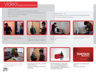 video(ONLINE AND BROADCAST)
Production Notes:
Theme: Stress is a part of everyday life. Thanks to
State Farm, it doesn’t have to be a part of buying insurance.
Tone: Humorous and relatable
“Bubble Wrap” :30
A young woman arrives at her date’s apartment and waits
for him as he prepares to leave.
A young woman arrives at her date’s
apartment. The young man invites her
inside.
He asks her to wait while he prepares to
leave.
Young man: “Hang on, I’ll be a sec.”
The young man walks over to his
ﬂatscreen television and wraps it up in
bubble wrap.
He takes out a padlock and chains the
television to its stand.
Young woman: “You know, I just have
renters insurance.”
Young man, intrigued: “Oh. Renters
insurance?”
VO: With State Farm renters insur-
ance it’s surprisingly affordable to
insure all of your belongings, and
when paired with auto insurance it can
be less than $3 a month.
VO: So Leave your bubble wrap
behind.
State Farm. Stress Free.
14
He repeats the process with his laptop,
covering it in bubble wrap and securing
it to his coffee table.
 