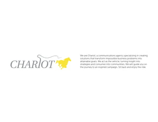 We are Chariot, a communications agency specializing in creating
solutions that transform impossible business problems into
attainable goals. We act as the vehicle, turning insight into
strategies and consumer into communities. We will guide you on
the journey to an inspired campaign. Sit back and enjoy the ride.
 