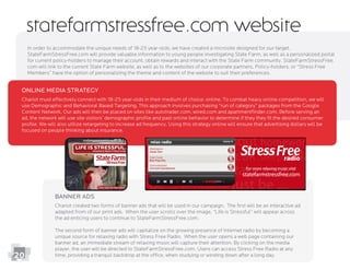 20
Banner Ads
Chariot created two forms of banner ads that will be used in our campaign. The ﬁrst will be an interactive ad
adapted from of our print ads. When the user scrolls over the image, “Life is Stressful” will appear across
the ad enticing users to continue to StateFarmStressFree.com.
The second form of banner ads will capitalize on the growing presence of Internet radio by becoming a
banner ad, an immediate stream of relaxing music will capture their attention. By clicking on the media
player, the user will be directed to StateFarmStressFree.com. Users can access Stress Free Radio at any
StateFarmStressFree.com will provide valuable information to young people investigating State Farm, as well as a personalized portal
for current policy-holders to manage their account, obtain rewards and interact with the State Farm community. StateFarmStressFree.
com will link to the current State Farm website, as well as to the websites of our corporate partners. Policy-holders, or “Stress Free
statefarmstressfree.com website
Online Media Strategy
Chariot must effectively connect with 18-25 year-olds in their medium of choice: online. To combat heavy online competition, we will
use Demographic and Behavioral Based Targeting. This approach involves purchasing “run of category” packages from the Google
Content Network. Our ads will then be placed on sites like autotrader.com, wired.com and apartmentﬁnder.com. Before serving an
ad, the network will use site visitors’ demographic proﬁle and past online behavior to determine if they they ﬁt the desired consumer
focused on people thinking about insurance.
 