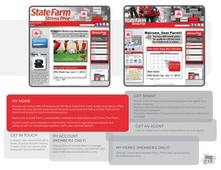 21
My Home
Provides all visitors with information on the latest State Farm news, events and special offers.
This site will also provide a preview of the perks associated with being a State Farm policy-
Hosts links to State Farm’s sweepstakes, smartphone applications and Stress Free Radio
Allows current policy-holders to view further information regarding new rewards and
offers, as well as customizable weather, trafﬁc and calendar options
My Account
(members only)
their account information, pay their bill and
learn more about available discounts
My Perks (members only)
Displays State Farm member Policy Perks that can be earned
by redeeming points
Get Smart
timely response
Delivers relevant insurance information for ﬁrst-time buyers
and current members
Includes a dictionary of insurance terms in easy-to-understand
language
Get an Agent
Links to State Farm’s nation-wide network of local agents
Get in Touch
Connects site visitors through a
series of public forums ranging
in topics from car care to local
restaurant recommendations
 
