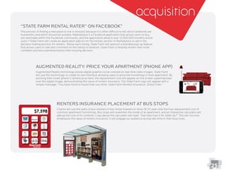Augmented Reality: Price your Apartment (Phone App)
Augmented Reality technology allows digital graphics to be overlaid on real time video images. State Farm
will use this technology to create its own interface allowing users to price the furnishings in their apartment. By
pointing their smart phone’s camera at an item, the replacement cost will appear on the screen superimposed
over the digital image, demonstrating the value of renters insurance. The State Farm logo will appear with a
simple message: “You have more to insure than you think. State Farm Renters Insurance. Stress Free.”
Renters Insurance Placement at Bus Stops
Chariot will use the walls of bus shelters in key rental markets to show 18-25 year-olds the true replacement cost of
common apartment furnishings. Bus stops will resemble the inside of an apartment, and an interactive calculator will
add up the cost of its contents. Copy above the calculator will read, “See How Fast it All Adds Up?” This will not only
emphasize the value of renters insurance, it will engage our audience during idle time in their busy lives.
acquisition
25
“State Farm Rental Rater” on Facebook”
The process of ﬁnding a new place to live is stressful because it is often difﬁcult to tell which landlords are
sell and trade within the Facebook community, and the application attracts over 12,000,000 monthly active
decision making process for renters. Below each listing, State Farm will sponsor a branded pop-up feature
that allows users to rate and comment on the listing or landlord. State Farm is helping renters feel more
conﬁdent and less overwhelmed by their housing decision.
 